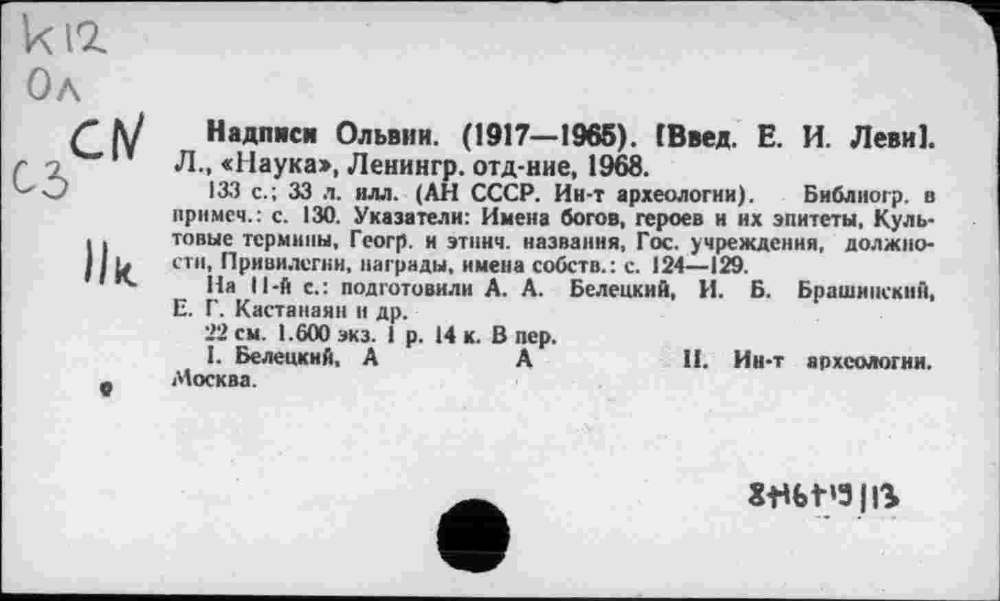 ﻿CM
Ilk.
«
Надписи Ольвии. (1917—1965). ГВвед. Е. И. Леви].
Л., «Наука», Ленингр. отд-ние, 1968.
133 с.; 33 л. илл. (АН СССР. Ин-т археологии). Библиогр. в примеч.: с. 130. Указатели: Имена богов, героев и их эпитеты, Культовые термины, Геогр. и эткнч. названия, Гос. учреждения, должности, Привилегии, награды, имена собств.: с. 124—129.
На ll-й с.: подготовили А. А. Белецкий, И. Б. Брашинскнй, Е. Г. Кастанаян и др.
22 см. 1.600 экз. 1 р. 14 к. В пер.
I. Белецкий, А	А	II. Ин-т археологии.
Москва.
Xflbt’3|ß